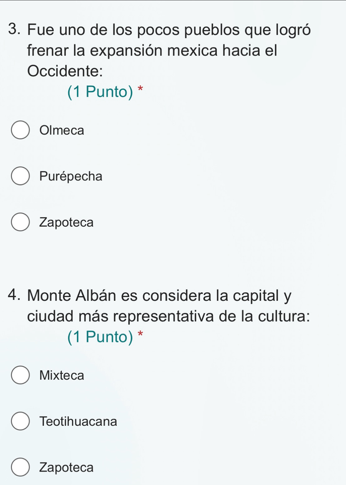 Fue uno de los pocos pueblos que logró
frenar la expansión mexica hacia el
Occidente:
(1 Punto) *
Olmeca
Purépecha
Zapoteca
4. Monte Albán es considera la capital y
ciudad más representativa de la cultura:
(1 Punto) *
Mixteca
Teotihuacana
Zapoteca