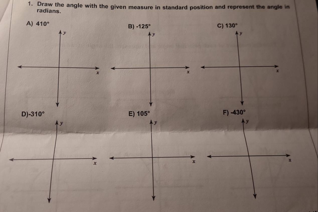 Draw the angle with the given measure in standard position and represent the angle in 
radians. 
A) 410°
B) -125° C) 130°
y
y
x
x
D) -310° E) 105° F) -430°
y
x