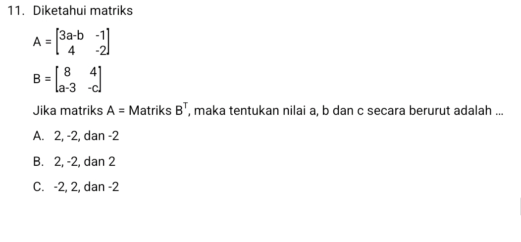 Diketahui matriks
A=beginbmatrix 3a-b&-1 4&-2endbmatrix
B=beginbmatrix 8&4 a-3&-cendbmatrix
Jika matriks A= Matriks B^T , maka tentukan nilai a, b dan c secara berurut adalah ...
A. 2, -2, dan -2
B. 2, -2, dan 2
C. -2, 2, dan -2