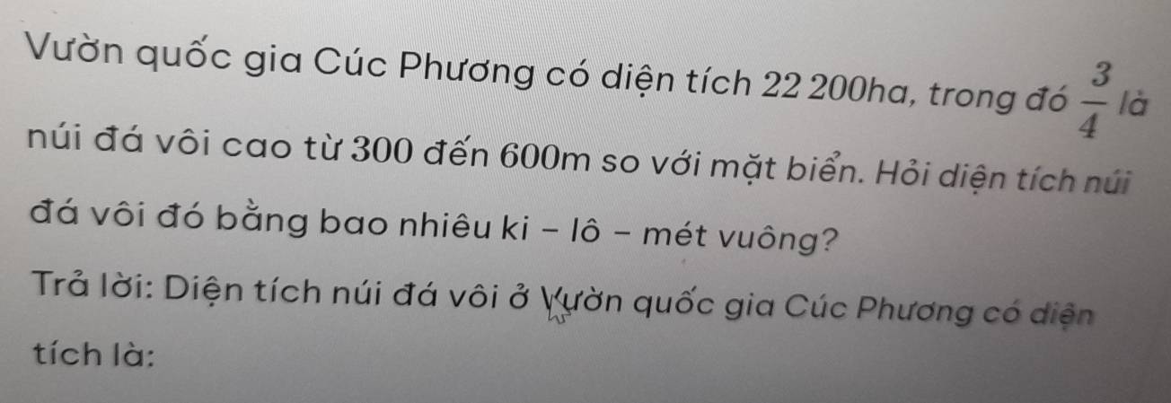 Vườn quốc gia Cúc Phương có diện tích 22 200ha, trong đó  3/4  là 
núi đá vôi cao từ 300 đến 600m so với mặt biển. Hỏi diện tích núi 
đá vôi đó bằng bao nhiêu ki - lô - mét vuông? 
Trả lời: Diện tích núi đá vôi ở Vườn quốc gia Cúc Phương có diện 
tích là: