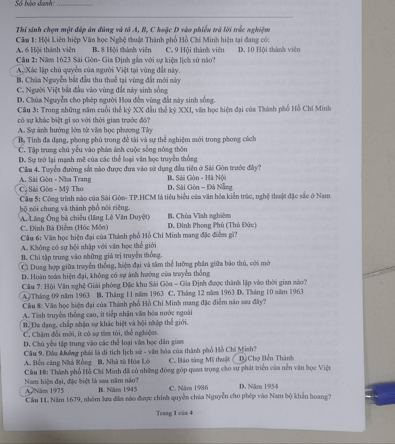 Sô bảo danh:_
_
Thí sinh chọn một đáp án đúng và tô A, B, C hoặc D vào phiếu trả lời trắc nghiệm
Câu 1: Hội Liên hiệp Văn học Nghệ thuật Thành phố Hồ Chí Minh hiện tại đang có:
A. 6 Hội thành viên B. 8 Hội thành viên C. 9 Hội thành viên D. 10 Hội thành viên
Câu 2: Năm 1623 Sài Gòn- Gia Định gắn với sự kiện lịch sử nào?
A. Xác lập chủ quyền của người Việt tại vùng đất này.
B. Chúa Nguyễn bắt đầu thu thuế tại vùng đất mới này
C. Người Việt bắt đầu vào vùng đất này sinh sống
D. Chúa Nguyễn cho phép người Hoa đến vùng đất này sinh sống.
Câu 3: Trong những năm cuối thế kỷ XX đầu thế kỷ XXI, văn học hiện đại của Thành phố Hồ Chí Minh
có sự khác biệt gì so với thời gian trước đó?
A. Sự ảnh hưởng lớn từ văn học phương Tây
B, Tính đa dạng, phong phú trong đề tài và sự thể nghiệm mới trong phong cách
C. Tập trung chủ yếu vào phản ánh cuộc sống nông thôn
D. Sự trở lại mạnh mẽ của các thể loại văn học truyền thống
Câu 4. Tuyến đường sắt nào được đưa vào sử dụng đầu tiên ở Sài Gòn trước đây?
A. Sài Gòn - Nha Trang B. Sài Gòn - Hà Nội
C. Sài Gòn - Mỹ Tho D. Sài Gòn - Đà Nẵng
Câu 5: Công trình nào của Sài Gòn- TP.HCM là tiêu biểu của văn hóa kiến trúc, nghệ thuật đặc sắc ở Nam
bộ nói chung và thành phố nói riêng.
A. Lăng Ông bà chiều (lăng Lê Văn Duyệt) B. Chùa Vĩnh nghiêm
C. Đình Bà Điểm (Hóc Môn) D. Đình Phong Phú (Thủ Đức)
Câu 6: Văn học hiện đại của Thành phố Hồ Chí Minh mang đặc điểm gì?
A. Không có sự hội nhập với văn học thế giới
B. Chỉ tập trung vào những giá trị truyền thống.
C Dung hợp giữa truyền thống, hiện đại và tâm thế lưỡng phân giữa bảo thủ, cởi mở
D. Hoàn toàn hiện đại, không có sự ảnh hưởng của truyền thống
Câu 7: Hội Văn nghệ Giải phóng Đặc khu Sài Gòn - Gia Định được thành lập vào thời gian nào?
A. Tháng 09 năm 1963 B. Tháng 11 năm 1963  C. Tháng 12 năm 1963 D. Tháng 10 năm 1963
Câu 8: Văn học hiện đại của Thành phố Hồ Chí Minh mang đặc điểm nào sau đây?
A. Tính truyền thống cao, ít tiếp nhận văn hóa nước ngoài
B. Đa dạng, chấp nhận sự khác biệt và hội nhập thế giới.
C. Chậm đổi mới, ít có sự tìm tòi, thể nghiệm.
D. Chủ yếu tập trung vào các thể loại văn học dân gian
Câu 9. Đâu không phải là di tích lịch sử - văn hóa của thành phố Hồ Chí Minh?
A. Bến cảng Nhà Rồng B. Nhà tù Hỏa Lò C. Bảo tàng Mĩ thuật D, Chợ Bến Thành
Câu 10: Thành phố Hồ Chí Minh đã có những đóng góp quan trọng cho sự phát triển của nền văn học Việt
Nam hiện đại, đặc biệt là sau năm nào?
A. Năm 1975 B. Năm 1945 C. Năm 1986 D. Năm 1954
Câu 11. Năm 1679, nhóm lưu dân nào được chính quyền chúa Nguyễn cho phép vào Nam bộ khần hoang?
Trang 1 của 4