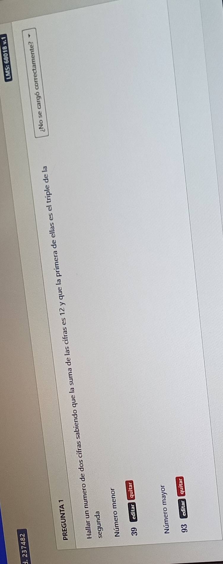 LMS: 68018 v.1 
. 237482
Hallar un numero de dos cifras sabiendo que la suma de las cifras es 12 y que la primera de ellas es el triple de la ¿No se cargó correctamente? 
PREGUNTA 1 
segunda 
Número menor
39 edilar quitar 
Número mayor
93 editar quitar