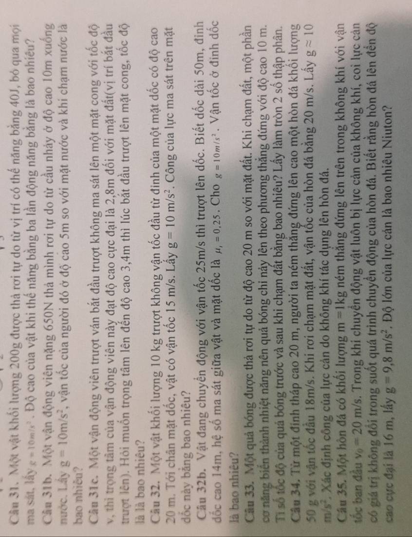 Một vật khối lượng 200g được thả rơi tự do từ vị trí có thế năng bằng 40J, bỏ qua mọi
ma sát, lấy g=10m/s^2. Độ cao của vật khi thế năng bằng ba lần động năng bằng là bao nhiều?
Câu 31b. Một vận động viên nặng 650N thả mình rơi tự do từ cầu nhảy ở độ cao 10m xuống
nước. Lây g=10m/s^2 T, vận tốc của người đó ở độ cao 5m so với mặt nước và khi chạm nước là
bao nhiêu?
Câu 31c. Một vận động viên trượt ván bắt đầu trượt không ma sát lên một mặt cong với tốc độ
v, thi trọng tâm của vận động viên này đạt độ cao cực đại là 2,8m đối với mặt đất(vị trí bắt đầu
trượt lên). Hỏi muốn trọng tâm lên đến độ cao 3,4m thì lúc bắt đầu trượt lên mặt cong, tốc độ
là là bao nhiêu?
Câu 32. Một vật khối lượng 10 kg trượt không vận tốc đầu từ đinh của một mặt dốc có độ cao
20 m. Tới chân mặt dốc, vật có vận tốc 15 m/s. Lây g=10m/s^2. Công của lực ma sát trên mặt
ốc này bằng bao nhiêu?
Câu 32b. Vật đang chuyển động với vận tốc 25m/s thì trượt lên dốc. Biết dốc dài 50m, đinh
đốc cao 14m, hệ số ma sát giữa vật và mặt dốc là mu _1=0.25. Cho g=10m/s^2. Vận tốc ở đinh dốc
là bao nhiêu?
Câu 33. Một quả bóng được thả rơi tự do từ độ cao 20 m so với mặt đất. Khi chạm đất, một phần
cơ năng biển thành nhiệt năng nên quả bóng chỉ này lên theo phương thắng đứng với độ cao 10 m.
Tỉ số tốc độ của quả bóng trước và sau khi chạm đất bằng bao nhiêu? Lấy làm tròn 2 số thập phân.
Câu 34. Từ một đinh tháp cao 20 m, người ta ném thắng đứng lên cao một hòn đá khổi lượng
50 g với vận tốc đầu 18m/s. Khi rơi chạm mặt đất, vận tốc của hòn đá bằng 20 m/s. Lấy gapprox 10
m/s^2 * Xác định công của lực cản do không khí tác dụng lên hòn đá.
Câu 35. Một hôn đá có khối lượng m=1kg ném thắng đứng lên trên trong không khí với vận
tốc ban đầu v_0=20m/s. Trong khí chuyển động vật luôn bị lực cản của không khí, coi lực cản
có giá trị không đổi trong suốt quá trình chuyển động của hòn đá. Biết rằng hòn đá lên đến độ
cao cực đại là 16 m, lấy g=9,8m/s^2. Độ lớn của lực cán là bao nhiêu Niuton?