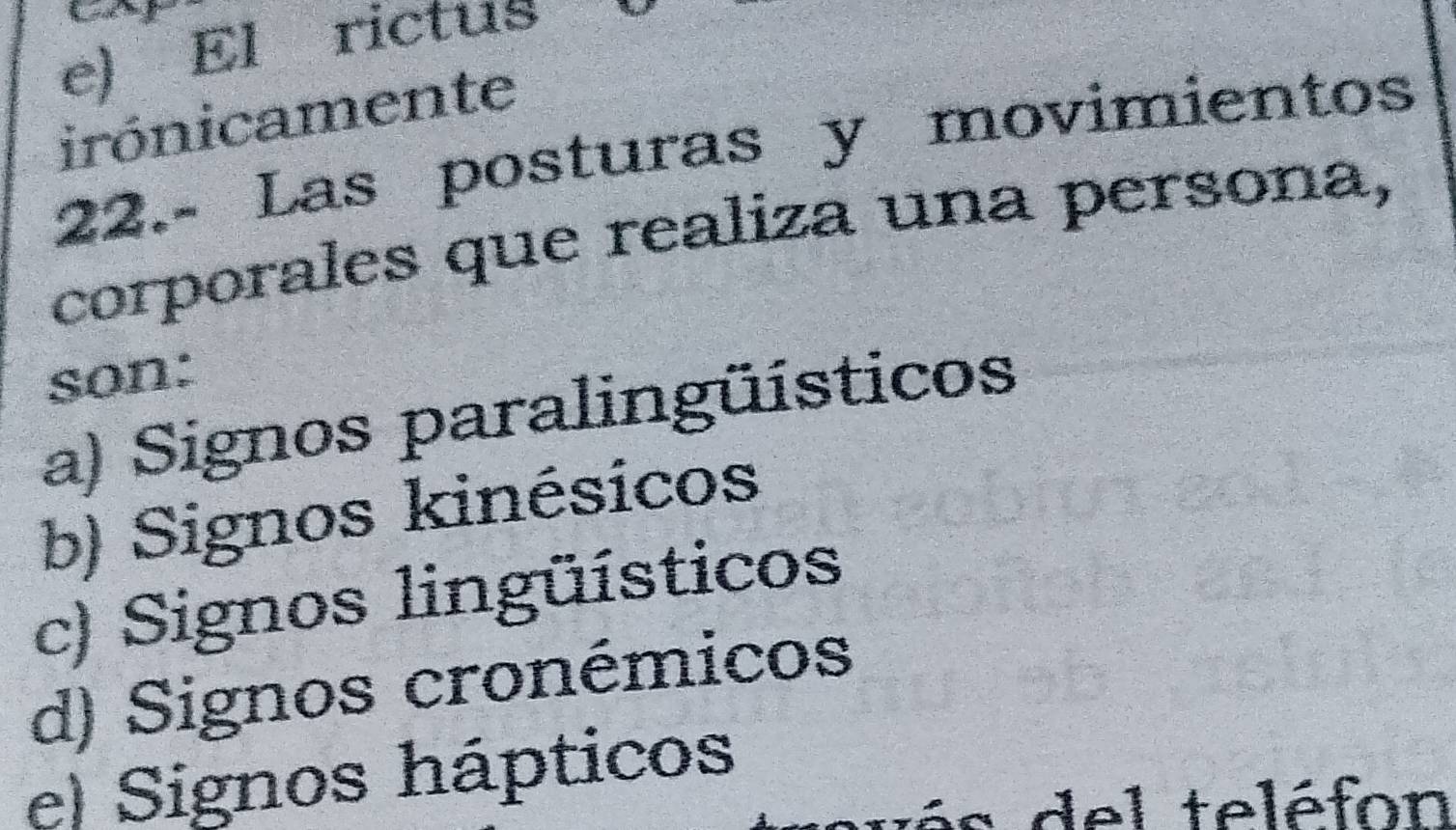 e) El rictus
irónicamente
22.- Las posturas y movimientos
corporales que realiza una persona,
son:
a) Signos paralingüísticos
b) Signos kinésicos
c) Signos lingüísticos
d) Signos cronémicos
e) Signos hápticos
: del teléfon