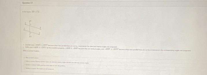 In the figues. AB||CD
∠ ASR≌ ∠ DTV
Kabla Raya ∠ ASB≌ ∠ DTU by the transltive property. besause when two paralled lines are cut by a transveral, the altemate interior angles are congruent. because when two parafel lines are cut by a transverutl, the conesponding angles are congruent.
∠ BST besause they are vertical angles, and ∠ BST ` D ∠ DTU
Who is comect? Laplan.

Kalla in comct. Earon sd the angl on chornan enane angle, but they an alenate ertotor angles
Eamion i conct, Ralf's and too mn strps to whn the pobiion
Slter is coch. The angin ine not comgnt