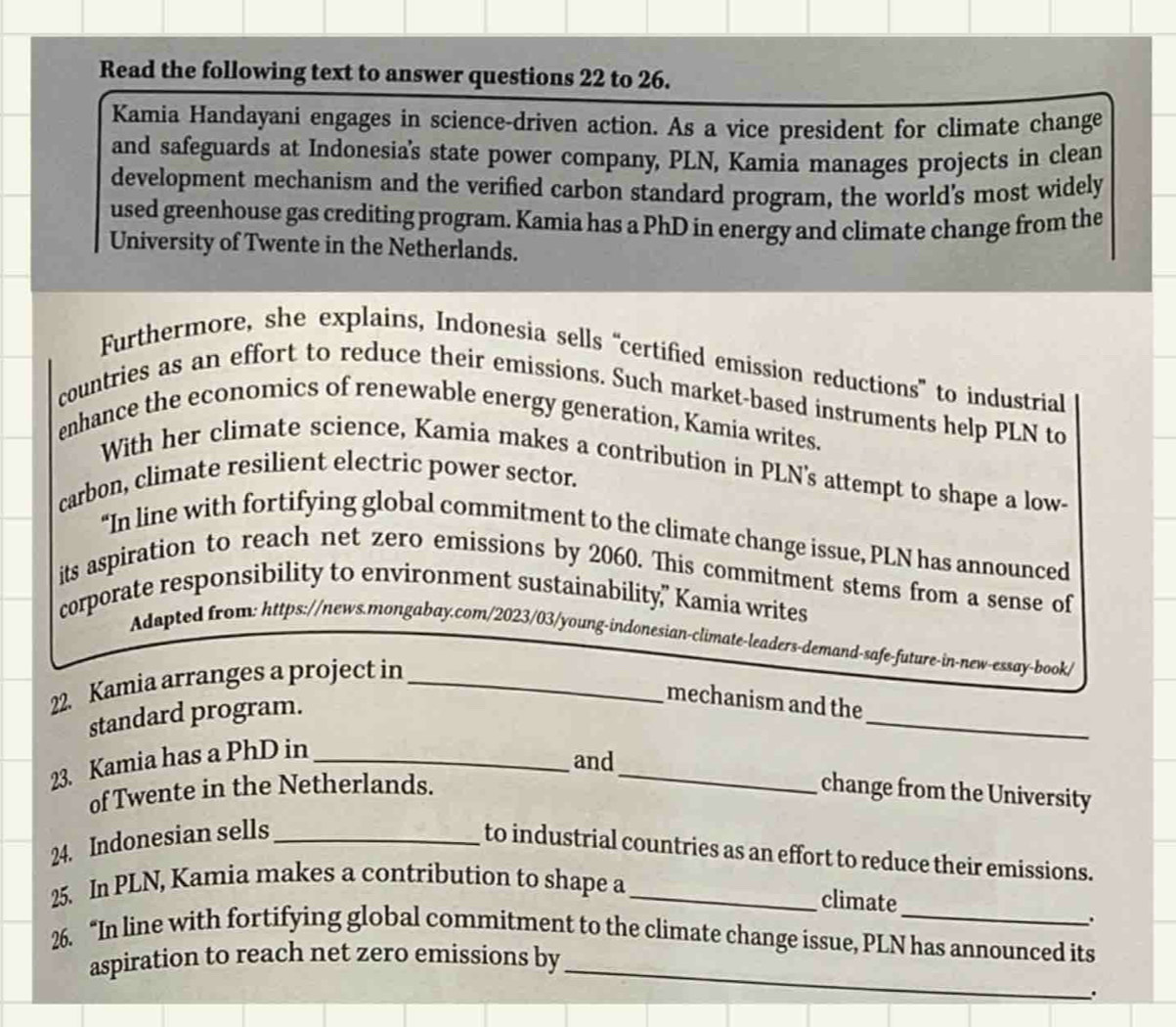 Read the following text to answer questions 22 to 26. 
Kamia Handayani engages in science-driven action. As a vice president for climate change 
and safeguards at Indonesia's state power company, PLN, Kamia manages projects in clean 
development mechanism and the verified carbon standard program, the world's most widely 
used greenhouse gas crediting program. Kamia has a PhD in energy and climate change from the 
University of Twente in the Netherlands. 
Furthermore, she explains, Indonesia sells “certified emission reductions” to industrial 
countries as an effort to reduce their emissions. Such market-based instruments help PLN to 
enhance the economics of renewable energy generation, Kamia writes. 
With her climate science, Kamia makes a contribution in PLN's attempt to shape a low- 
carbon, climate resilient electric power sector. 
“In line with fortifying global commitment to the climate change issue, PLN has announced 
its aspiration to reach net zero emissions by 2060. This commitment stems from a sense of 
corporate responsibility to environment sustainability,” Kamia writes 
Adapted from: https://news.mongabay.com/2023/03/young-indonesian-climate-leaders-demand-safe-future-in-new-essay-book/ 
_ 
22. Kamia arranges a project in_ 
standard program. 
mechanism and the 
23. Kamia has a PhD in_ 
_ 
and 
of Twente in the Netherlands. change from the University 
24. Indonesian sells_ 
to industrial countries as an effort to reduce their emissions. 
25. In PLN, Kamia makes a contribution to shape a_ 
climate 
. 
26. “In line with fortifying global commitment to the climate change issue, PLN has announced its 
aspiration to reach net zero emissions by_ 
.