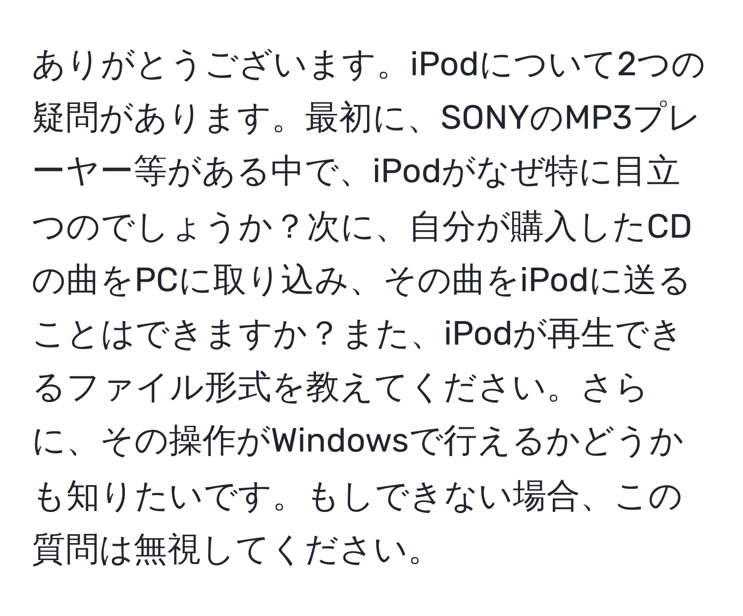 ありがとうございます。iPodについて2つの疑問があります。最初に、SONYのMP3プレーヤー等がある中で、iPodがなぜ特に目立つのでしょうか？次に、自分が購入したCDの曲をPCに取り込み、その曲をiPodに送ることはできますか？また、iPodが再生できるファイル形式を教えてください。さらに、その操作がWindowsで行えるかどうかも知りたいです。もしできない場合、この質問は無視してください。