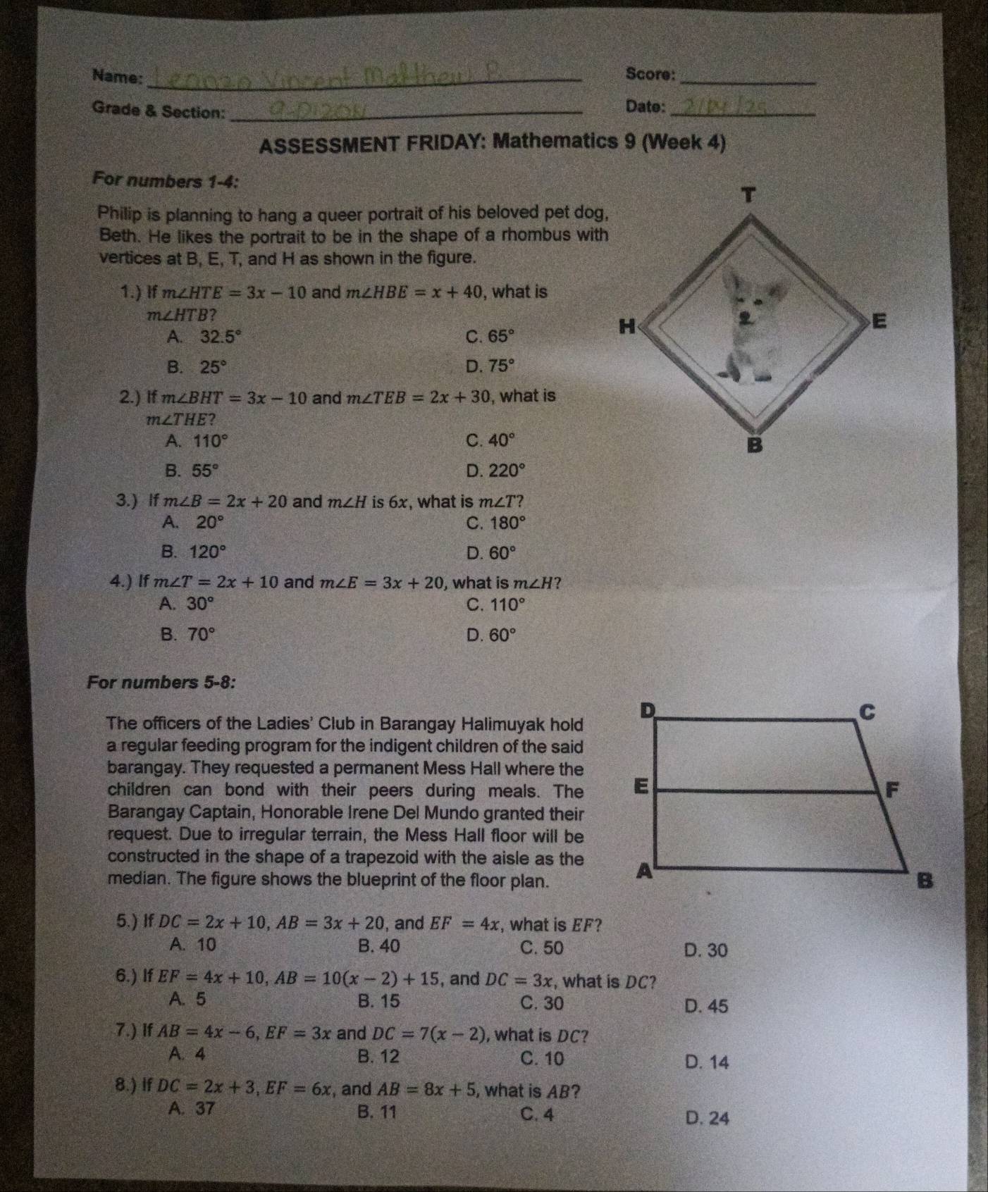 Name:_ Score:_
Grade & Section: _Date:_
ASSESSMENT FRIDAY: Mathematics 9 (Week 4)
For numbers 1-4:
Philip is planning to hang a queer portrait of his beloved pet dog,
Beth. He likes the portrait to be in the shape of a rhombus with
vertices at B, E, T, and H as shown in the figure.
1.) If m∠ HTE=3x-10 and m∠ HBE=x+40 , what is
m∠ HTB 2
A. 32.5° C. 65°
B. 25° D. 75°
2.) If m∠ BHT=3x-10 and m∠ TEB=2x+30 , what is
m∠ THE?
A. 110° C. 40°
B. 55° D. 220°
3.)If m∠ B=2x+20 and m∠ H is 6x, what is m∠ T
A. 20° C. 180°
B. 120° D. 60°
4.) If m∠ T=2x+10 and m∠ E=3x+20 , what is m∠ H ?
A. 30° C. 110°
B. 70° D. 60°
For numbers 5-8:
The officers of the Ladies' Club in Barangay Halimuyak hold
a regular feeding program for the indigent children of the said
barangay. They requested a permanent Mess Hall where the
children can bond with their peers during meals. The
Barangay Captain, Honorable Irene Del Mundo granted their
request. Due to irregular terrain, the Mess Hall floor will be
constructed in the shape of a trapezoid with the aisle as the
median. The figure shows the blueprint of the floor plan.
5.) If DC=2x+10,AB=3x+20 , and EF=4x , what is EF?
A. 10 B. 40 C. 50 D. 30
6.) If EF=4x+10,AB=10(x-2)+15 , and DC=3x , what is DC?
A. 5 B. 15 C. 30 D. 45
7.) If AB=4x-6,EF=3x and DC=7(x-2) , what is DC?
A. 4 B. 12 C. 10 D. 14
8.) If DC=2x+3,EF=6x , and AB=8x+5 , what is AB?
A. 37 B. 11 C. 4 D. 24