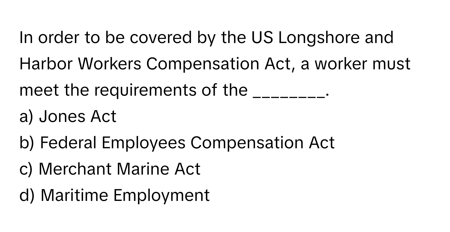 In order to be covered by the US Longshore and Harbor Workers Compensation Act, a worker must meet the requirements of the ________.

a) Jones Act 
b) Federal Employees Compensation Act 
c) Merchant Marine Act 
d) Maritime Employment