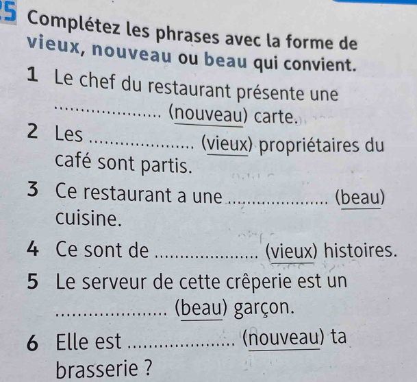 Complétez les phrases avec la forme de 
vieux, nouveau ou beau qui convient. 
_ 
1 Le chef du restaurant présente une 
(nouveau) carte. 
2 Les _ (vieux) propriétaires du 
café sont partis. 
3 Ce restaurant a une _(beau) 
cuisine. 
_ 
4 Ce sont de _(vieux) histoires. 
5 Le serveur de cette crêperie est un 
_(beau) garçon. 
6 Elle est _(nouveau) ta 
brasserie ?