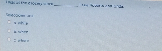 was at the grocery store _I saw Roberto and Linda.
Seleccione una:
a. while
b. when
c. where