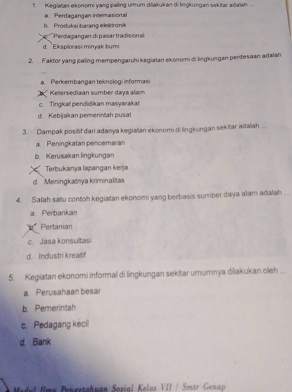 Kegiatan ekonomi yang paling umum dilakukan di lingkungan sekitar adalah ...
a. Perdagangan internasional
b. Produksi barang elektronik
Perdagangan di pasar tradisional
d. Eksplorasi minyak bumi
2. Faktor yang paling mempengaruhi kegiatan ekonomi di lingkungan perdesaan adalah
a. Perkembangan teknologi informasi
Ketersediaan sumber daya alam
c. Tingkat pendidikan masyarakat
d. Kebijakan pemerintah pusat
3. Dampak positif dari adanya kegiatan ekonomi di lingkungan sekitar adalah ...
a. Peningkatan pencemaran
b. Kerusakan lingkungan
Terbukanya lapangan kerja
d. Meningkatnya kriminalitas
4. Salah satu contoh kegiatan ekonomi yang berbasis sumber daya alam adalah ...
a. Perbankan
Pertanian
c. Jasa konsultasi
d. Industri kreatif
5. Kegiatan ekonomi informal di lingkungan sekitar umumnya dilakukan oleh ..
a. Perusahaan besar
b. Pemerintah
c. Pedagang kecil
d. Bank
Madul Imu Pengetahuan Sosial Kelas VII / Smtr Genap