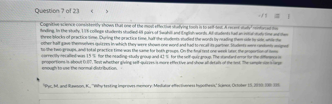 < > 
Cognitive science consistently shows that one of the most effective studying tools is to self-test. A recent stu dy^1 reinforced this 
finding. In the study, 118 college students studied 48 pairs of Swahili and English words. All students had an initial study time and then 
three blocks of practice time. During the practice time, half the students studied the words by reading them side by side, while the 
other half gave themselves quizzes in which they were shown one word and had to recall its partner. Students were randomly assigned 
to the two groups, and total practice time was the same for both groups. On the final test one week later, the proportion of items 
correctly recalled was 15 % for the reading-study group and 42 % for the self-quiz group. The standard error for the difference in 
proportions is about 0.07. Test whether giving self-quizzes is more effective and show all details of the test. The sample size is large 
enough to use the normal distribution. 
¹Pyc, M. and Rawson, K., “Why testing improves memory: Mediator effectiveness hypothesis,” Science, October 15, 2010: 330: 335.