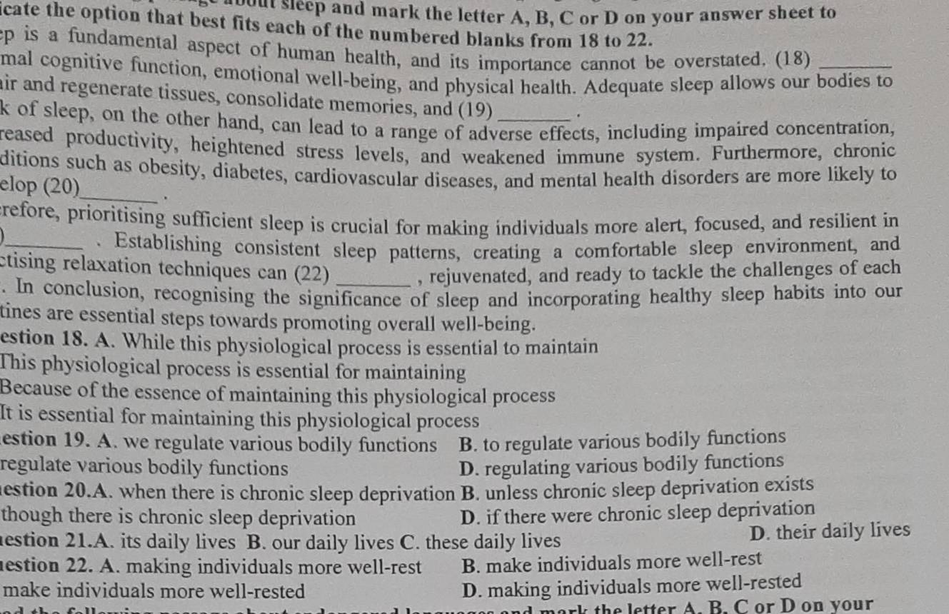 oout sleep and mark the letter A, B, C or D on your answer sheet to
icate the option that best fits each of the numbered blanks from 18 to 22.
ep is a fundamental aspect of human health, and its importance cannot be overstated. (18)
mal cognitive function, emotional well-being, and physical health. Adequate sleep allows our bodies to
air and regenerate tissues, consolidate memories, and (19)
.
k of sleep, on the other hand, can lead to a range of adverse effects, including impaired concentration,
reased productivity, heightened stress levels, and weakened immune system. Furthermore, chronic
ditions such as obesity, diabetes, cardiovascular diseases, and mental health disorders are more likely to
elop (20)
_.
crefore, prioritising sufficient sleep is crucial for making individuals more alert, focused, and resilient in
_. Establishing consistent sleep patterns, creating a comfortable sleep environment, and
ctising relaxation techniques can (22)_
, rejuvenated, and ready to tackle the challenges of each
. In conclusion, recognising the significance of sleep and incorporating healthy sleep habits into our
tines are essential steps towards promoting overall well-being.
estion 18. A. While this physiological process is essential to maintain
This physiological process is essential for maintaining
Because of the essence of maintaining this physiological process
It is essential for maintaining this physiological process
estion 19. A. we regulate various bodily functions B. to regulate various bodily functions
regulate various bodily functions D. regulating various bodily functions
estion 20.A. when there is chronic sleep deprivation B. unless chronic sleep deprivation exists
though there is chronic sleep deprivation D. if there were chronic sleep deprivation
estion 21.A. its daily lives B. our daily lives C. these daily lives D. their daily lives
estion 22. A. making individuals more well-rest B. make individuals more well-rest
make individuals more well-rested D. making individuals more well-rested
k th e letter A. B. C or D on vour