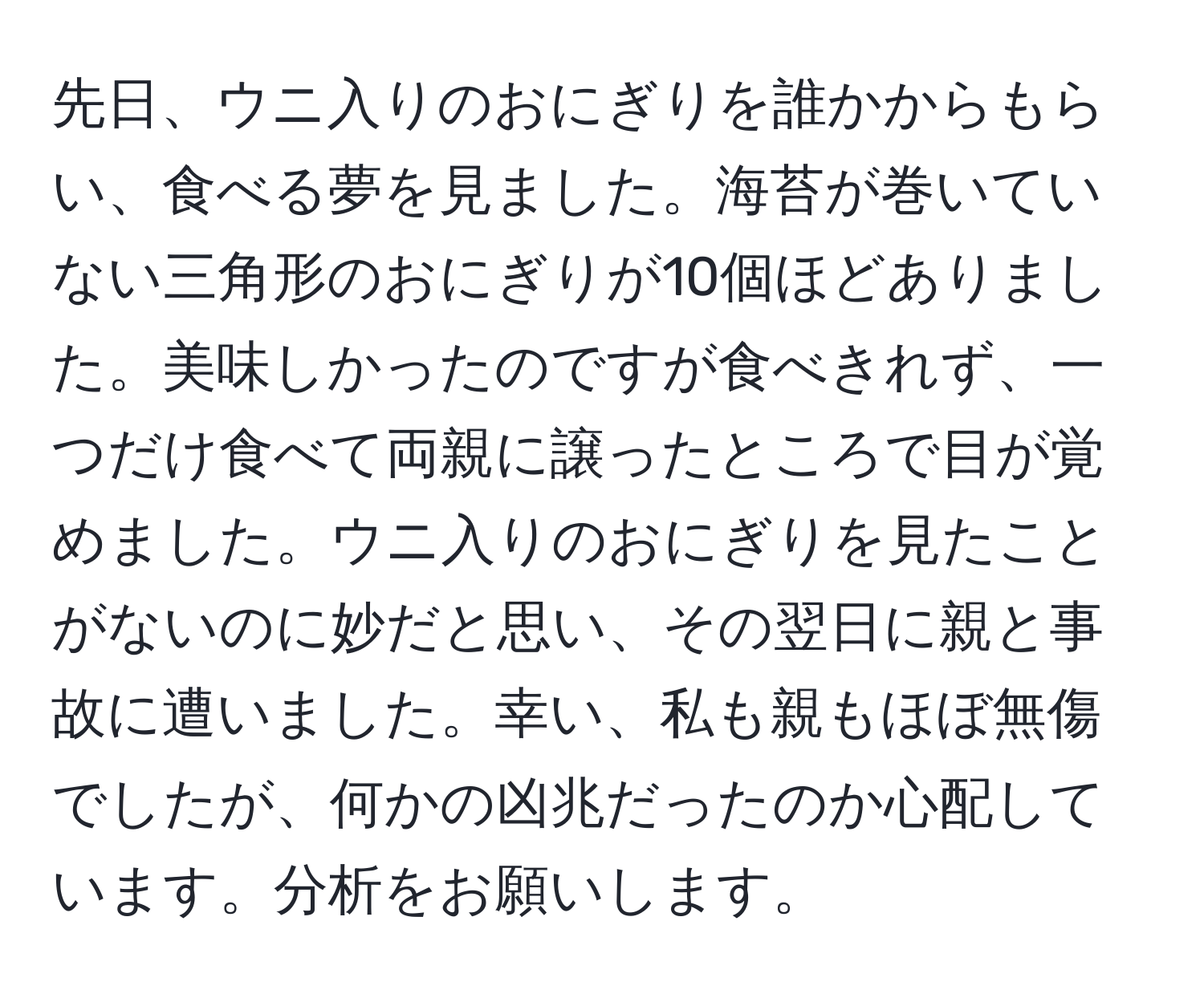 先日、ウニ入りのおにぎりを誰かからもらい、食べる夢を見ました。海苔が巻いていない三角形のおにぎりが10個ほどありました。美味しかったのですが食べきれず、一つだけ食べて両親に譲ったところで目が覚めました。ウニ入りのおにぎりを見たことがないのに妙だと思い、その翌日に親と事故に遭いました。幸い、私も親もほぼ無傷でしたが、何かの凶兆だったのか心配しています。分析をお願いします。