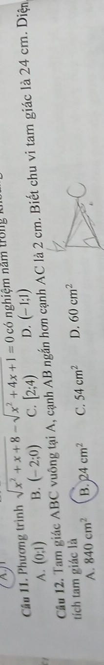 A
Câu 11. Phương trình sqrt(x^2+x+8)-sqrt(x^2+4x+1)=0 có nghiệm năm trong k
Cầu 12. Tam giác ABC vuông tại A, cạnh AB ngắn hơn cạnh AC là 2 cm. Biết chu vi tam giác là 24 cm. Diện
a
A. (0;1) B. (-2;0) C. [2;4) D. (-1;1)
tích tam giác là D. 60cm^2
A. 840cm^2 B. 24cm^2 C. 54cm^2