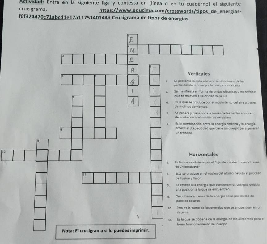 Actividad: Entra en la siguiente liga y contesta en (línea o en tu cuaderno) el siguiente 
crucigrama. https://www.educima.com/crosswords/tipos de energias- 
f6f324470c71abcd1e17a1175140144d Crucigrama de tipos de energías 
Verticales 
nta debido al movimiento interno de las 
s de un cuerpo, lo cual produce calor 
fiesta en forma de ondas eléctricas y magnéticas 
ueven a velocidad de la luz 
ê se produce por el movimiento del aire a traves 
nos de vientos. 
ra y transporta a través de las ondas sonoras 
as de la vibración de un objeto 
mbinación entre la energía cinética y la energía 
al (Capaciddad que tiene un cuerpo para generar 
ajo). 
10 
Horizontales 
e se obtiene por el flujo de los electrones a traves 
de un conductor 
produce en el núcleo del átomo debido al proceso 
on y fision. 
re a la energía que contienen los cuerpos debido 
ición a la que se encuentren. 
ene a traves de la energía solar por medio de 
s solares. 
la suma de las energías que se encuentran en un 
a 
ue se obtiene de la energía de los alimentos para el 
funcionamiento del cuerpo.