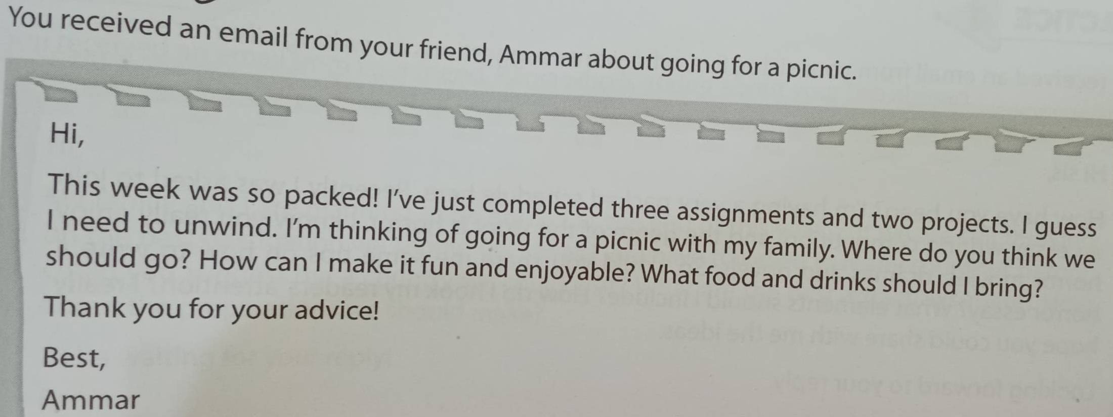 You received an email from your friend, Ammar about going for a picnic. 
Hi, 
This week was so packed! I've just completed three assignments and two projects. I guess 
I need to unwind. I'm thinking of going for a picnic with my family. Where do you think we 
should go? How can I make it fun and enjoyable? What food and drinks should I bring? 
Thank you for your advice! 
Best, 
Ammar