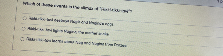 1p
Which of these events is the climax of “Rikki-tikki-tavi”?
Rikki-tikki-tavi destroys Nag's and Nagina's eggs.
Rikki-tikki-tavi fights Nagina, the mother snake.
Rikki-tikki-tavi learns about Nag and Nagina from Darzee.