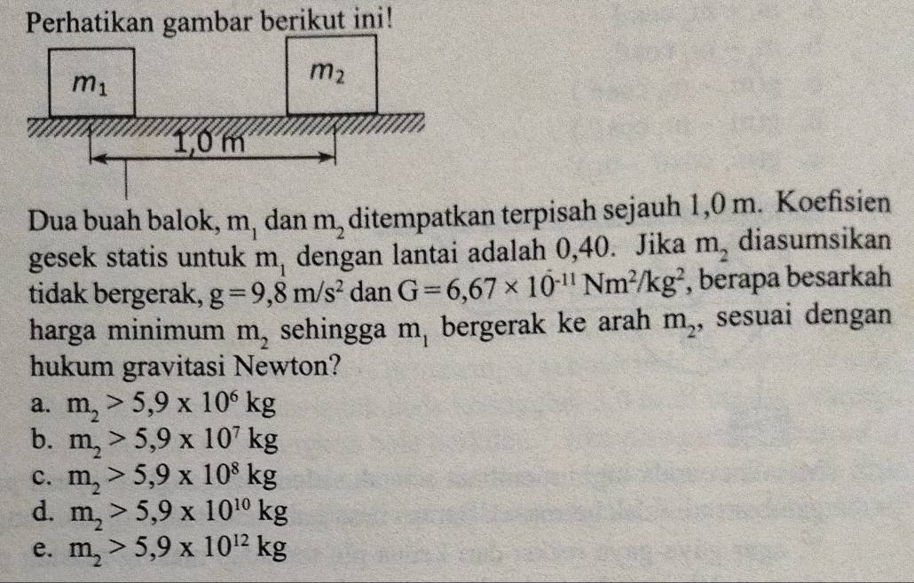 Perhatikan gambar berikut ini!
Dua buah balok, m_1 dan m_2 ditempatkan terpisah sejauh 1,0 m. Koefisien
gesek statis untuk m_1 dengan lantai adalah 0,40. Jika m_2 diasumsikan
tidak bergerak, g=9,8m/s^2 dan G=6,67* 10^(-11)Nm^2/kg^2 , berapa besarkah
harga minimum m_2 sehingga m_1 bergerak ke arah m_2 , sesuai dengan
hukum gravitasi Newton?
a. m_2>5,9* 10^6kg
b. m_2>5,9* 10^7kg
c. m_2>5,9* 10^8kg
d. m_2>5,9* 10^(10)kg
e. m_2>5,9* 10^(12)kg