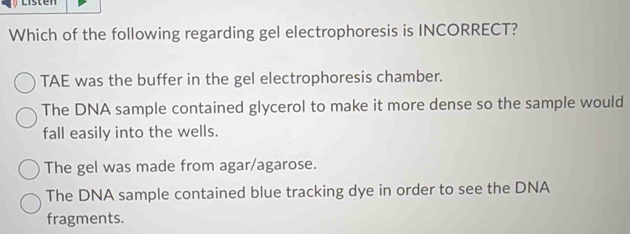 Listen
Which of the following regarding gel electrophoresis is INCORRECT?
TAE was the buffer in the gel electrophoresis chamber.
The DNA sample contained glycerol to make it more dense so the sample would
fall easily into the wells.
The gel was made from agar/agarose.
The DNA sample contained blue tracking dye in order to see the DNA
fragments.