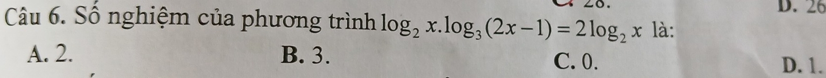 26
Câu 6. Số nghiệm của phương trình log _2x.log _3(2x-1)=2log _2x là:
A. 2. B. 3. C. 0.
D. 1.