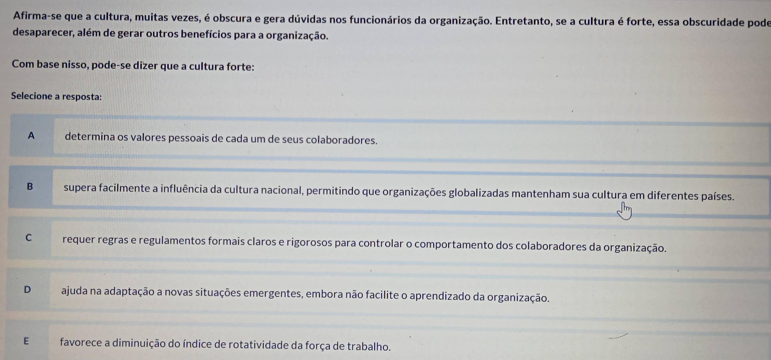 Afirma-se que a cultura, muitas vezes, é obscura e gera dúvidas nos funcionários da organização. Entretanto, se a cultura é forte, essa obscuridade pode
desaparecer, além de gerar outros benefícios para a organização.
Com base nisso, pode-se dizer que a cultura forte:
Selecione a resposta:
A determina os valores pessoais de cada um de seus colaboradores.
B supera facilmente a influência da cultura nacional, permitindo que organizações globalizadas mantenham sua cultura em diferentes países.
C requer regras e regulamentos formais claros e rigorosos para controlar o comportamento dos colaboradores da organização.
D ajuda na adaptação a novas situações emergentes, embora não facilite o aprendizado da organização.
E favorece a diminuição do índice de rotatividade da força de trabalho.