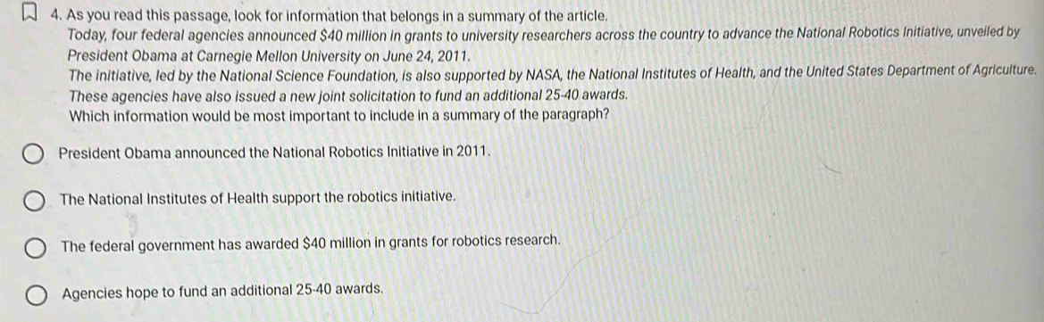 As you read this passage, look for information that belongs in a summary of the article.
Today, four federal agencies announced $40 million in grants to university researchers across the country to advance the National Robotics Initiative, unveiled by
President Obama at Carnegie Mellon University on June 24, 2011.
The initiative, led by the National Science Foundation, is also supported by NASA, the National Institutes of Health, and the United States Department of Agriculture.
These agencies have also issued a new joint solicitation to fund an additional 25-40 awards.
Which information would be most important to include in a summary of the paragraph?
President Obama announced the National Robotics Initiative in 2011.
The National Institutes of Health support the robotics initiative.
The federal government has awarded $40 million in grants for robotics research.
Agencies hope to fund an additional 25-40 awards.