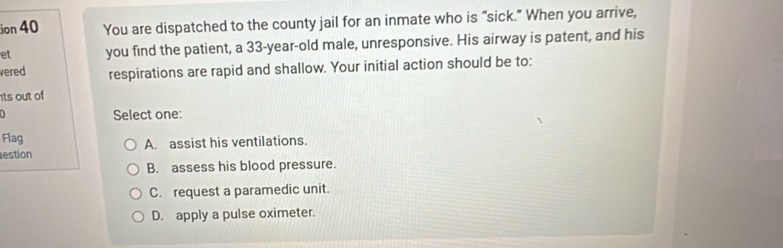 ion 40 You are dispatched to the county jail for an inmate who is “sick." When you arrive,
et
you find the patient, a 33-year-old male, unresponsive. His airway is patent, and his
vered
respirations are rapid and shallow. Your initial action should be to:
ts out of
Select one:
Flag
A. assist his ventilations.
estion
B. assess his blood pressure.
C. request a paramedic unit.
D. apply a pulse oximeter.