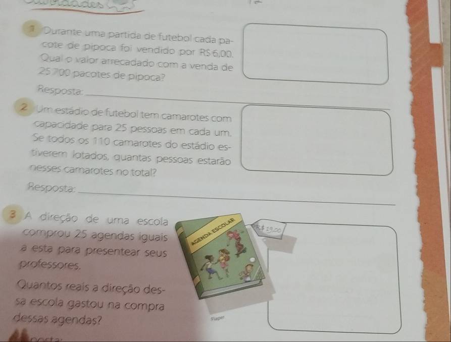 wrages 
Durante uma partida de futebol cada pa- 
cote de pipoca foi vendido por R$ 6,00. 
Qual o valor arrecadado com a venda de
25 700 pacotes de pipoca? 
Resposta 
2 Um estádio de futebol tem camarotes com 
capacidade para 25 pessoas em cada um. 
Se todos os 110 camarotes do estádio es- 
tiverem lotados, quantas pessoas estarão 
nesses camarotes no total? 
_ 
_ 
Resposta:_ 
3 A direção de uma escola 
comprou 25 agendas iguais AGENDA ESCOLA
R 19,00
a esta para presentear seus 
professores. 
Quantos reais a direção des- 
sa escola gastou na compra 
dessas agendas? 
Flaper