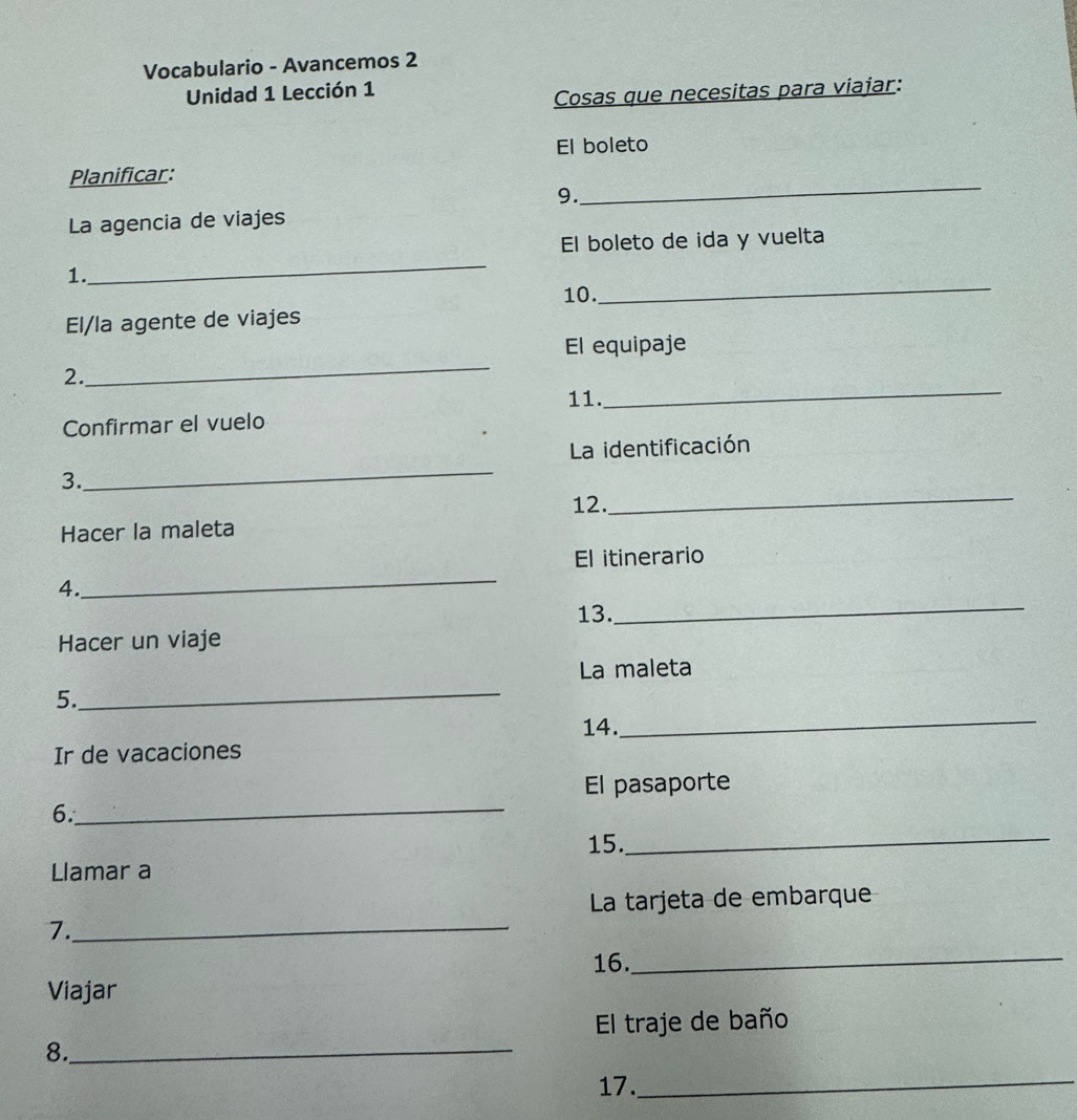 Vocabulario - Avancemos 2 
Unidad 1 Lección 1 
Cosas que necesitas para viajar: 
El boleto 
Planificar: 
9. 
_ 
La agencia de viajes 
El boleto de ida y vuelta 
_ 
_ 
1. 
10. 
El/la agente de viajes 
El equipaje 
2. 
_ 
Confirmar el vuelo 11. 
_ 
_ 
La identificación 
_ 
3. 
12. 
Hacer la maleta 
El itinerario 
_ 
_ 
4. 
13. 
Hacer un viaje 
La maleta 
_ 
5._ 
14. 
Ir de vacaciones 
El pasaporte 
6._ 
15._ 
Llamar a 
La tarjeta de embarque 
7._ 
16._ 
Viajar 
El traje de baño 
8._ 
17._