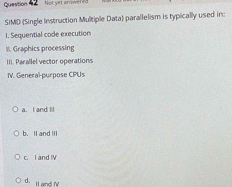 Question Not yet answered TV
*SIMD (Single Instruction Multiple Data) parallelism is typically used in:
I. Sequential code execution
II. Graphics processing
III. Parallel vector operations
IV. General-purpose CPUs
a. I and III
b. II and III
c. I and IV
d. II and IV