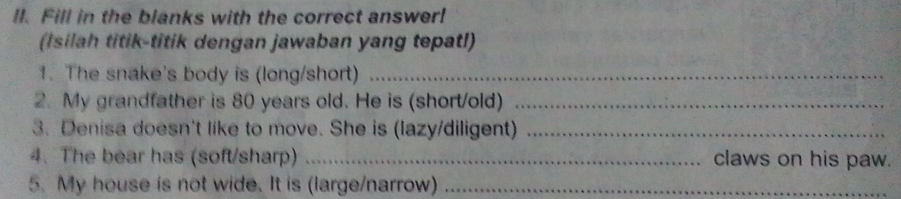 Fill in the blanks with the correct answer! 
(Isilah titik-titik dengan jawaban yang tepat!l) 
1. The snake's body is (long/short)_ 
2. My grandfather is 80 years old. He is (short/old)_ 
3. Denisa doesn't like to move. She is (lazy/diligent)_ 
4. The bear has (soft/sharp) _claws on his paw. 
5. My house is not wide. It is (large/narrow)_