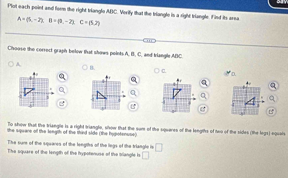 sav 
Plot each point and form the right triangle ABC. Verify that the triangle is a right triangle. Find its area
A=(5,-2); B=(0,-2); C=(5,2)
Choose the correct graph below that shows points A, B, C, and triangle ABC. 
A. 
B. 
C. 
D. 

B 
To show that the triangle is a right triangle, show that the sum of the squares of the lengths of two of the sides (the legs) equals 
the square of the length of the third side (the hypotenuse) 
The sum of the squares of the lengths of the legs of the triangle is □ 
The square of the length of the hypotenuse of the triangle is □