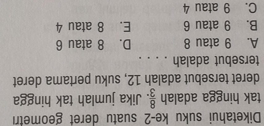 Diketahui suku ke -2 suatu deret geometri
tak hingga adalah  8/3 . Jika jumlah tak hingga
deret tersebut adalah 12, suku pertama deret
tersebut adalah . . .
A. 9 atau 8 D. 8 atau 6
B. 9 atau 6 E. 8 atau 4
C. 9 atau 4