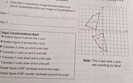 Describe a sequence of rigid transformations for 
which Quadrilateral B is an image of Quadrilateral A
_ 
Step 1: 
Step 2: 
_ 
Rigid Transformations Bank 
* Reflect figure A across the x-axis 
Reflect figure A across the y-axis 
Translate 2 units up and 4 units right 
Translate 2 units up and 4 units left. 
Translate 2 units down and 4 units right Note: The x-axis and y-axis 
Transiate 2 units down and 4 units left. are counting by twos! 
Rotate figure A90° clockwise around the origin 
Rotate figure A90° counter clockwise around the origin