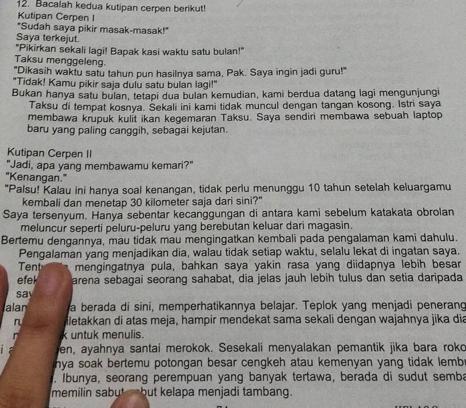 Bacalah kedua kutipan cerpen berikut!
Kutipan Cerpen I
"Sudah saya pikir masak-masak!"
Saya terkejut.
"Pikirkan sekali lagi! Bapak kasi waktu satu bulan!"
Taksu menggeleng.
"Dikasih waktu satu tahun pun hasilnya sama, Pak. Saya ingin jadi guru!"
"Tidak! Kamu pikir saja dulu satu bulan lagi!"
Bukan hanya satu bulan, tetapi dua bulan kemudian, kami berdua datang lagi mengunjungi
Taksu di tempat kosnya. Šekali ini kami tidak muncul dengan tangan kosong. Istri saya
membawa krupuk kulit ikan kegemaran Taksu. Saya sendiri membawa sebuah laptop
baru yang paling canggih, sebagai kejutan.
Kutipan Cerpen II
"Jadi, apa yang membawamu kemari?"
"Kenangan."
"Palsu! Kalau ini hanya soal kenangan, tidak perlu menunggu 10 tahun setelah keluargamu
kembali dan menetap 30 kilometer saja dari sini?"
Saya tersenyum. Hanya sebentar kecanggungan di antara kami sebelum katakata obrolan
meluncur seperti peluru-peluru yang berebutan keluar dari magasin.
Bertemu dengannya, mau tidak mau mengingatkan kembali pada pengalaman kami dahulu.
Pengalaman yang menjadikan dia, walau tidak setiap waktu, selalu lekat di ingatan saya.
Tent mengingatnya pula, bahkan saya yakin rasa yang diidapnya lebih besar
efek arena sebagai seorang sahabat, dia jelas jauh lebih tulus dan setia daripada
say
alan a berada di sini, memperhatikannya belajar. Teplok yang menjadi penerang
r iletakkan di atas meja, hampir mendekat sama sekali dengan wajahnya jika dia
n k untuk menulis.
i a en, ayahnya santai merokok. Sesekali menyalakan pemantik jika bara roko
hya soak bertemu potongan besar cengkeh atau kemenyan yang tidak lemb .
. Ibunya, seorang perempuan yang banyak tertawa, berada di sudut semba
memilin sabut a but kelapa menjadi tambang.