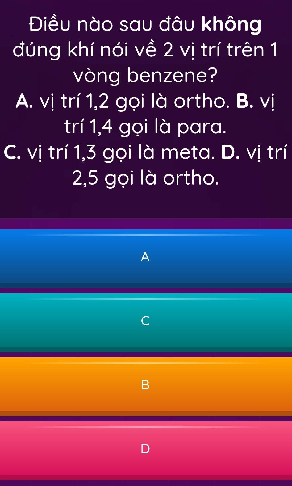 Điều nào sau đâu không
đúng khí nói về 2 vị trí trên 1
vòng benzene?
A. vị trí 1, 2 gọi là ortho. B. vị
trí 1, 4 gọi là para.
C. vị trí 1, 3 gọi là meta. D. vị trí
2, 5 gọi là ortho.
A
C