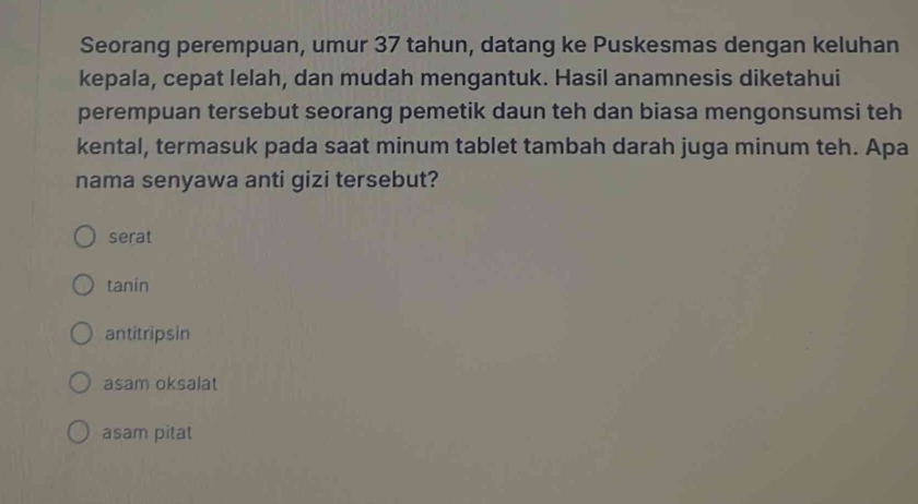 Seorang perempuan, umur 37 tahun, datang ke Puskesmas dengan keluhan
kepala, cepat lelah, dan mudah mengantuk. Hasil anamnesis diketahui
perempuan tersebut seorang pemetik daun teh dan biasa mengonsumsi teh
kental, termasuk pada saat minum tablet tambah darah juga minum teh. Apa
nama senyawa anti gizi tersebut?
serat
tanin
antitripsin
asam oksalat
asam pitat