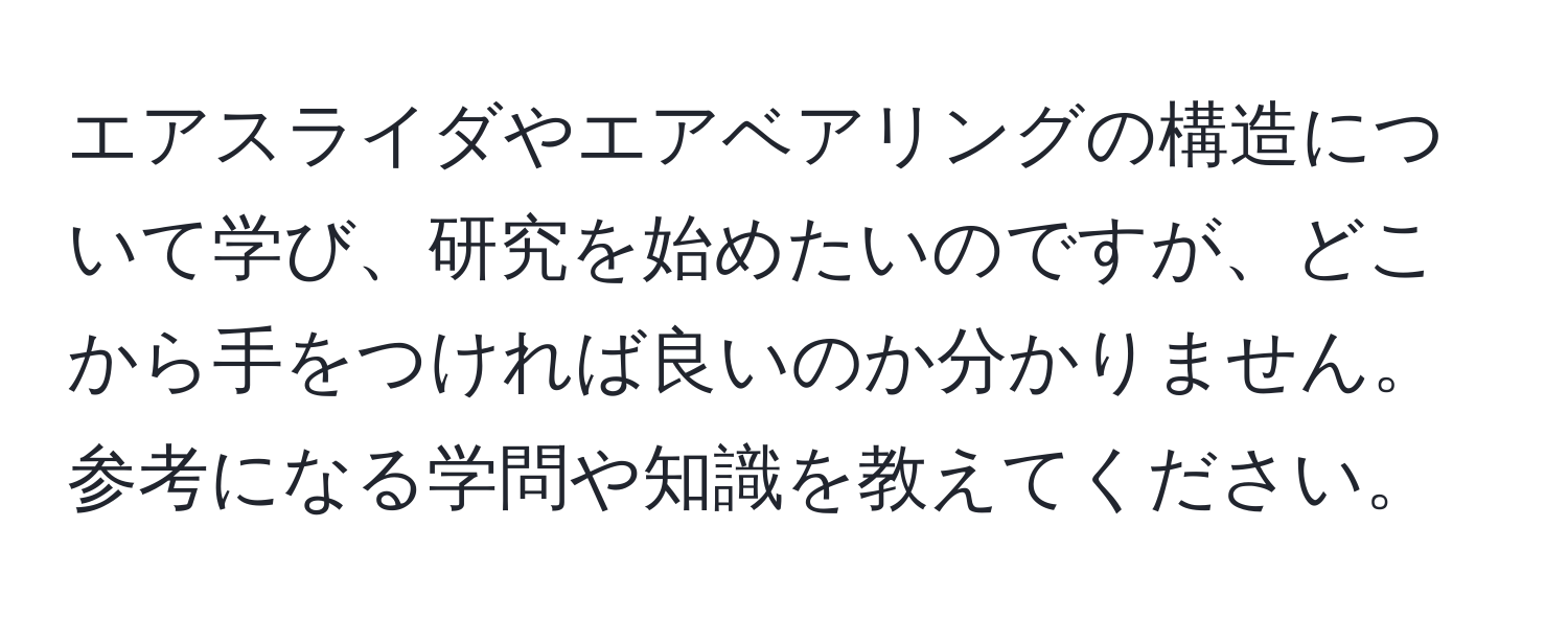 エアスライダやエアベアリングの構造について学び、研究を始めたいのですが、どこから手をつければ良いのか分かりません。参考になる学問や知識を教えてください。