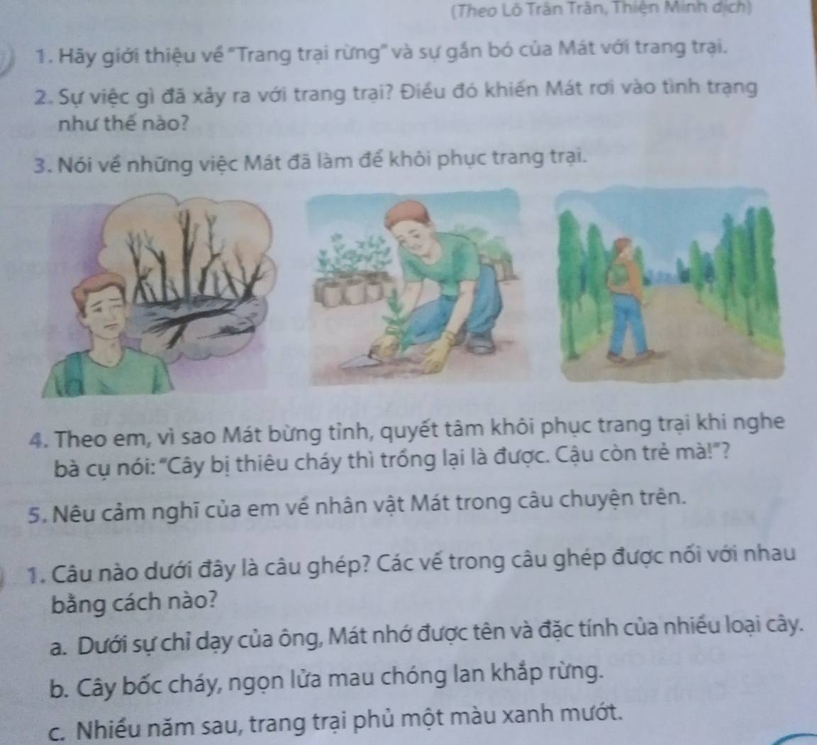 (Theo Lô Trân Trân, Thiện Minh dịch)
1. Hãy giới thiệu về ''Trang trại rừng'' và sự gắn bó của Mát với trang trại.
2. Sự việc gì đã xảy ra với trang trại? Điều đó khiến Mát rơi vào tình trạng
như thế nào?
3. Nói về những việc Mát đã làm để khôi phục trang trại.
4. Theo em, vì sao Mát bừng tỉnh, quyết tâm khôi phục trang trại khi nghe
bà cụ nói: "Cây bị thiêu cháy thì trống lại là được. Cậu còn trẻ mà!"?
5. Nêu cảm nghĩ của em về nhân vật Mát trong câu chuyện trên.
1. Câu nào dưới đây là câu ghép? Các vế trong câu ghép được nối với nhau
bằng cách nào?
a. Dưới sự chỉ dạy của ông, Mát nhớ được tên và đặc tính của nhiều loại cây.
b. Cây bốc cháy, ngọn lửa mau chóng lan khắp rừng.
c. Nhiều năm sau, trang trại phủ một màu xanh mướt.