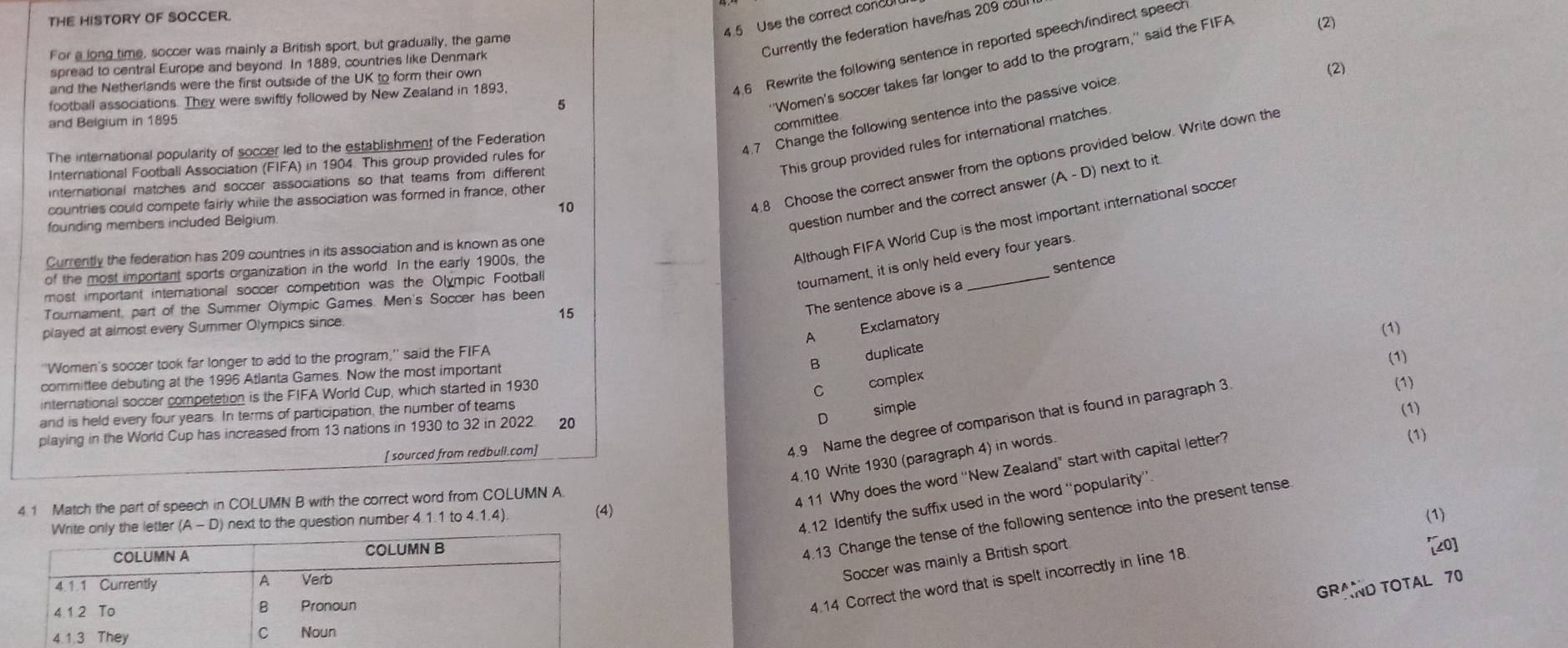 THE HISTORY OF SOCCER.
4.5 Use the correct concur
Currently the federation have/has 209 cou
For a long time, soccer was mainly a British sport, but gradually, the game
4.6 Rewrite the following sentence in reported speech/indirect speech
spread to central Europe and beyond. In 1889, countries like Denmark (2)
'Women's soccer takes far longer to add to the program,' said the FIFA
and the Netherlands were the first outside of the UK to form their own
5 (2)
football associations. They were swiftly followed by New Zealand in 1893,
4.7 Change the following sentence into the passive voice
and Beigium in 1895
committee
This group provided rules for international matches
The international popularity of soccer led to the establishment of the Federation
International Football Association (FIFA) in 1904. This group provided rules for
international matches and soccer associations so that teams from different
countries could compete fairly while the association was formed in france, other
10
4.8 Choose the correct answer from the options provided below. Write down the
Although FIFA World Cup is the most important international soccer
founding members included Belgium.
question number and the correct answer (A-D) next to it
Currently the federation has 209 countries in its association and is known as one
of the most important sports organization in the world. In the early 1900s, the
The sentence above is a sentence
most important international soccer competition was the Olympic Football
tournament, it is only held every four years
Tournament, part of the Summer Olympic Games. Men's Soccer has been
played at almost every Summer Olympics since. 15
A Exclamatory
(1)
B duplicate
''Women's soccer took far longer to add to the program,'' said the FIFA
(1)
committee debuting at the 1995 Atlanta Games. Now the most important
international soccer competetion is the FIFA World Cup, which started in 1930
C complex
(1)
D simple
and is held every four years. In terms of participation, the number of teams (1)
4.9 Name the degree of comparison that is found in paragraph 3
playing in the World Cup has increased from 13 nations in 1930 to 32 in 2022 20
[ sourced from redbull.com] (1)
4.10 Write 1930 (paragraph 4) in words.
4.1 Match the part of speech in COLUMN B with the correct word from COLUMN A.
4 11 Why does the word ''New Zealand" start with capital letter?
Write only the letter (A-D next to the question number 4.1.1 to 4.1.4).
(4) (1)
4.12 Identify the suffix used in the word “popularity”
4.13 Change the tense of the following sentence into the present tense
[20]
Soccer was mainly a British sport
4.14 Correct the word that is spelt incorrectly in line 18
GRAND TOTAL 70