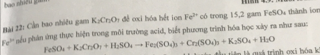 bao nhiều gam 
Hh 4. 
Bài 22: Cần bao nhiêu gam K_2Cr_2O_7 đề oxi hóa hết ion Fe^(2+) có trong 15, 2 gam FeSO_4 thành ion
Fe^(3+) hếu phản ứng thực hiện trong môi trường acid, biết phương trình hóa học xảy ra như sau:
FeSO_4+K_2Cr_2O_7+H_2SO_4to Fe_2(SO_4)_3+Cr_2(SO_4)_3+K_2SO_4+H_2O
đầu tiên là quá trình oxi hóa k