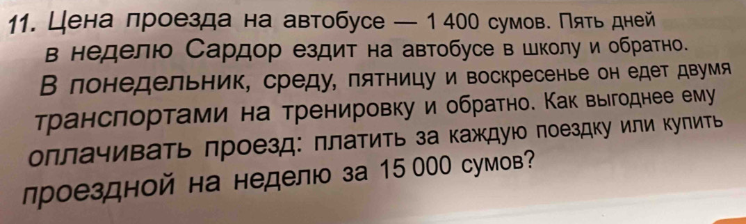 Цена лроезда на автобусе — 1400 сумов. Πять дней 
в неделюо Сардор ездит на автобусе в школу и обратно. 
В лонедельник, среду, πятницу и воскресенье он едет двумя 
транслортами на тренировку и обратно. Как выегоднее ему 
оллачивать πроезд: πлатиτь за каждуюо поездку или Κуπить 
лроездной на неделю за 15 000 сумов