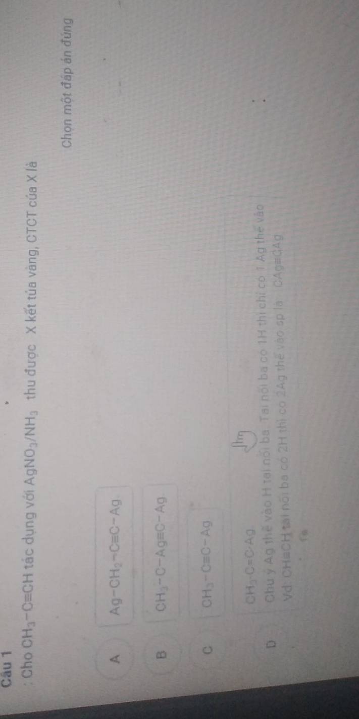 Cho CH_3-Cequiv CH tác dụng với AgNO_3/NH_3 thu được X kết túa vàng, CTCT của X là
Chọn một đáp án đúng
A Ag-CH_2-Cequiv C-Ag
B CH_3-C-Agequiv C-Ag
C CH_3-Cequiv C-Ag
CH_3· C=C· Ag
D Chu ý Ag thể vào H tại nổi ba. Tai nổi ba có 1H thi chỉ có 1 Ag the vào
Vd: CH#CH tại nổi ba có 2H thị có 2Ag thế vào sp là CAg#GAg