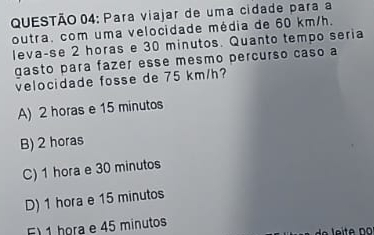 Para viajar de uma cidade para a
outra. com uma velocidade média de 60 km/h.
leva-se 2 horas e 30 minutos. Quanto tempo seria
gasto para fazer esse mesmo percurso caso a
velocidade fosse de 75 km/h?
A) 2 horas e 15 minutos
B) 2 horas
C) 1 hora e 30 minutos
D) 1 hora e 15 minutos
1 hora e 45 minutos