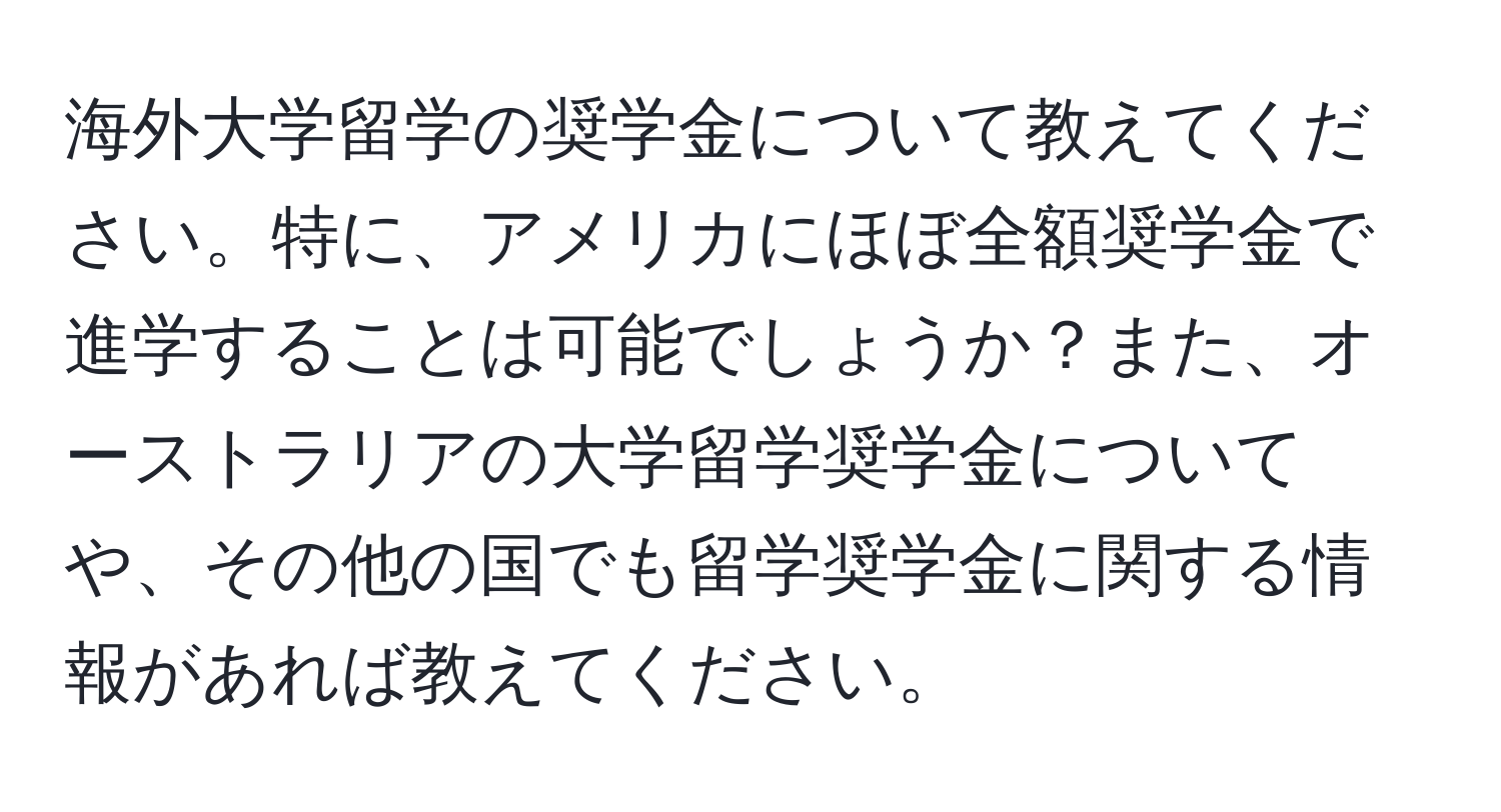 海外大学留学の奨学金について教えてください。特に、アメリカにほぼ全額奨学金で進学することは可能でしょうか？また、オーストラリアの大学留学奨学金についてや、その他の国でも留学奨学金に関する情報があれば教えてください。