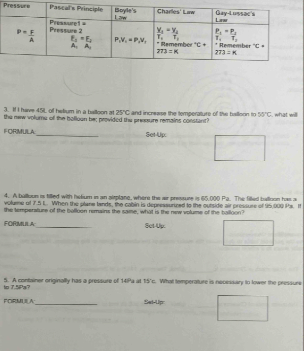 If I have 45L of helium in a balloon at 25°C and increase the temperature of the balloon to 55°C , what will
the new volume of the balloon be; provided the pressure remains constant?
FORMULA:_ Set-Up:
4. A balloon is filled with helium in an airplane, where the air pressure is 65,000 Pa. The filled balloon has a
volume of 7.5 L. When the plane lands, the cabin is depressurized to the outside air pressure of 95,000 Pa. If
the temperature of the balloon remains the same, what is the new volume of the balloon?
FORMULA:_ Set-Up:
5. A container originally has a pressure of 14Pa at 15°c What temperature is necessary to lower the pressure
to 7.5Pa?
FORMULA_ Set-Up: