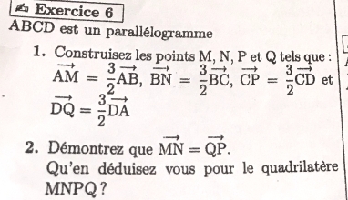 ABCD est un parallélogramme 
1. Construisez les points M, N, P et Q tels que :
vector AM= 3/2 vector AB, vector BN= 3/2 vector BC, vector CP= 3/2 vector CD et
vector DQ= 3/2 vector DA
2. Démontrez que vector MN=vector QP. 
Qu'en déduisez vous pour le quadrilatère
MNPQ ？