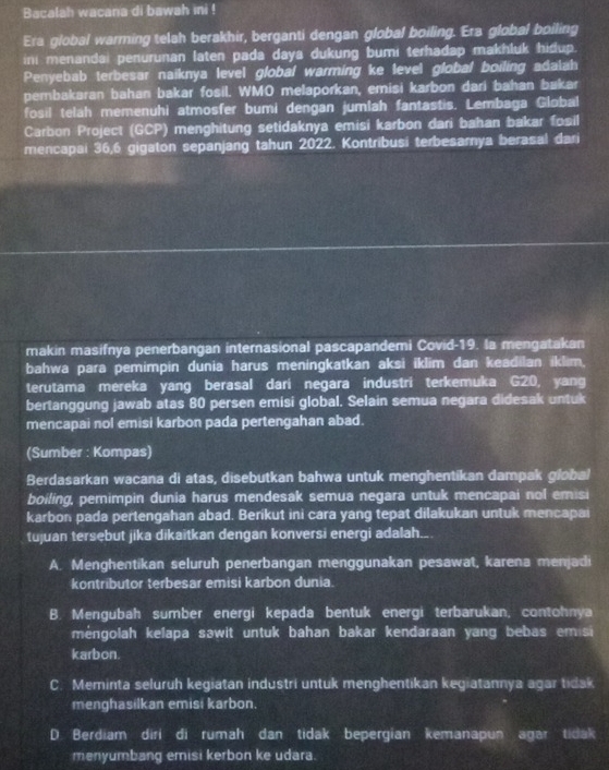 Bacalah wacana di bawah ini !
Era global warming telah berakhir, berganti dengan global boiling. Era global boiling
ini menandai penurunan laten pada daya dukung bumi terhadap makhluk hidup.
Penyebab terbesar naiknya level global warming ke level global boiling adalah
pembakaran bahan bakar fosil. WMO melaporkan, emisi karbon dari bahan bakar
fosil telah memenuhi atmosfer bumi dengan jumlah fantastis. Lembaga Global
Carbon Project (GCP) menghitung setidaknya emisi karbon dari bahan bakar fosil
mencapai 36,6 gigaton sepanjang tahun 2022. Kontribusi terbesamya berasal dari
makin masifnya penerbangan internasional pascapandemi Covid-19. la mengatakan
bahwa para pemimpin dunia harus meningkatkan aksi iklim dan keadilan iklim.
terutama mereka yang berasal dari negara industri terkemuka G20, yang
bertanggung jawab atas 80 persen emisi global. Selain semua negara didesak untuk
mencapai nol emisi karbon pada pertengahan abad.
(Sumber : Kompas)
Berdasarkan wacana di atas, disebutkan bahwa untuk menghentikan dampak global
boiling, pemimpin dunia harus mendesak semua negara untuk mencapai nol emisi
karbon pada pertengahan abad. Berikut ini cara yang tepat dilakukan untuk mencapai
tujuan tersebut jika dikaitkan dengan konversi energi adalah..
A. Menghentikan seluruh penerbangan menggunakan pesawat, karena menjadi
kontributor terbesar emisi karbon dunia.
B. Mengubah sumber energi kepada bentuk energi terbarukan, contohnya
mėngolah kelapa sawit untuk bahan bakar kendaraan yang bebas em si
karbon.
C. Meminta seluruh kegiatan industri untuk menghentikan kegiatannya agar tidak
menghasilkan emisi karbon.
D. Berdiam diri di rumah dan tidak bepergian kemanapun agar tidak
menyumbang emisi kerbon ke udara.